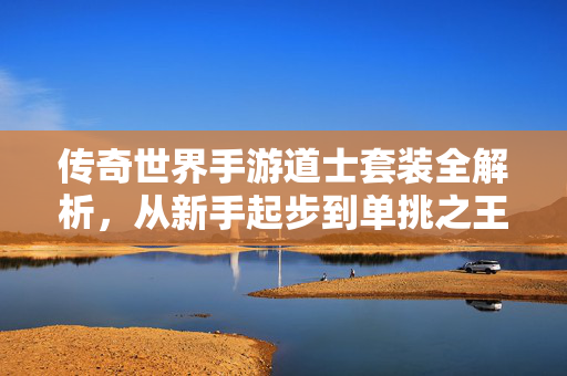 传奇世界手游道士套装全解析，从新手起步到单挑之王的进阶之路，传奇世界手游道士套装进阶指南，从新手到单挑之王