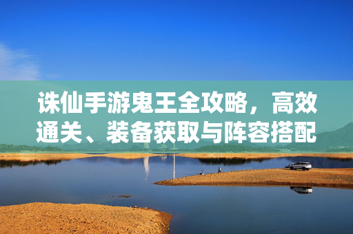 诛仙手游鬼王全攻略,高效通关、装备获取与阵容搭配详解,诛仙手游鬼王全攻略,高效通关、装备获取与阵容搭配详解