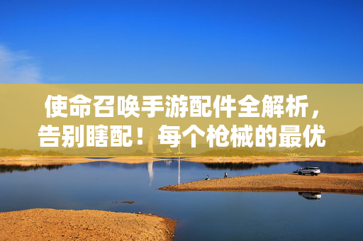 使命召唤手游配件全解析,告别瞎配!每个枪械的最优配件组合指南,使命召唤手游配件全解,告别瞎配,每枪最优组合指南