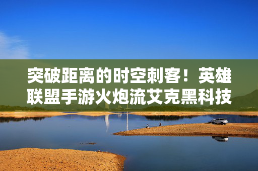 突破距离的时空刺客!英雄联盟手游火炮流艾克黑科技玩法解析,突破距离!英雄联盟手游火炮流艾克黑科技玩法解析