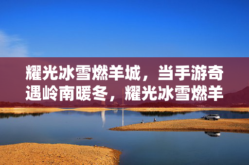 耀光冰雪燃羊城，当手游奇遇岭南暖冬，耀光冰雪燃羊城，手游奇遇岭南暖冬