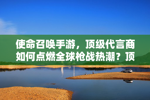 使命召唤手游，顶级代言商如何点燃全球枪战热潮？顶级代言商点燃使命召唤手游全球枪战热潮