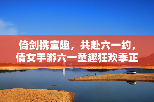 倚剑携童趣，共赴六一约，倩女手游六一童趣狂欢季正式开启，倩女手游六一童趣狂欢季开启