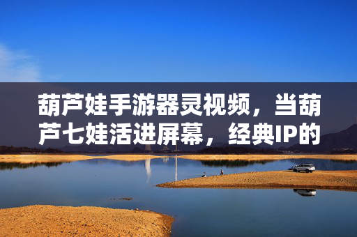 葫芦娃手游器灵视频，当葫芦七娃活进屏幕，经典IP的破圈新生，葫芦七娃活进屏幕，器灵视频里的经典IP破圈新生
