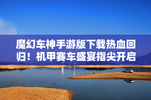 魔幻车神手游版下载热血回归！机甲赛车盛宴指尖开启，即刻下载体验跨次元竞速，魔幻车神手游版热血回归，机甲跨次元竞速盛宴指尖开启