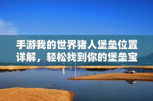 手游我的世界猪人堡垒位置详解，轻松找到你的堡垒宝藏，手游我的世界猪人堡垒位置全解析，轻松解锁你的隐藏宝藏！