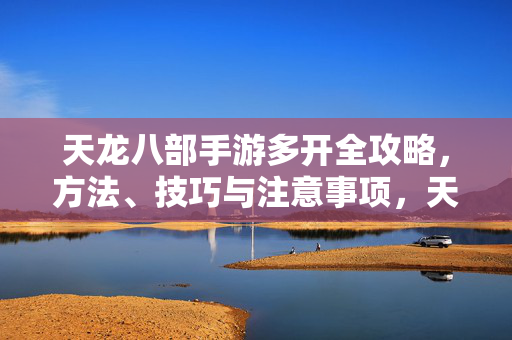 天龙八部手游多开全攻略，方法、技巧与注意事项，天龙八部手游多开全攻略，方法、技巧与注意事项