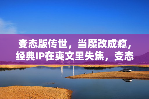 变态版传世,当魔改成瘾,经典IP在爽文里失焦,变态魔改成瘾,传世经典IP在爽文里失焦