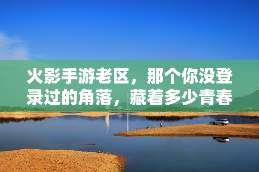 火影手游老区，那个你没登录过的角落，藏着多少青春的回响？火影手游老区，尘封角落里的青春回响