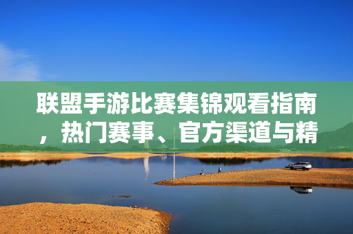 联盟手游比赛集锦观看指南，热门赛事、官方渠道与精彩时刻全收录，联盟手游比赛集锦观看指南，热门赛事、官方渠道与精彩时刻全收录