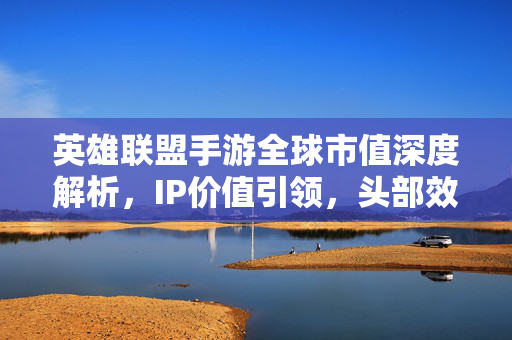 英雄联盟手游全球市值深度解析，IP价值引领，头部效应持续凸显，英雄联盟手游全球市值深度解析，IP价值引领头部效应持续凸显