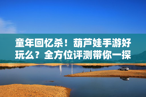 童年回忆杀！葫芦娃手游好玩么？全方位评测带你一探究竟，童年回忆杀！葫芦娃手游全方位评测，好玩吗？
