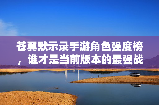 苍翼默示录手游角色强度榜，谁才是当前版本的最强战力？苍翼默示录手游当前版本角色强度榜，谁是最强战力？