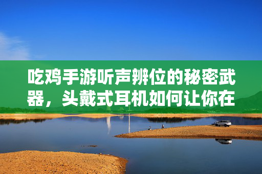 吃鸡手游听声辨位的秘密武器，头戴式耳机如何让你在战场耳听八方？吃鸡手游听声辨位秘密武器，头戴式耳机助你耳听八方