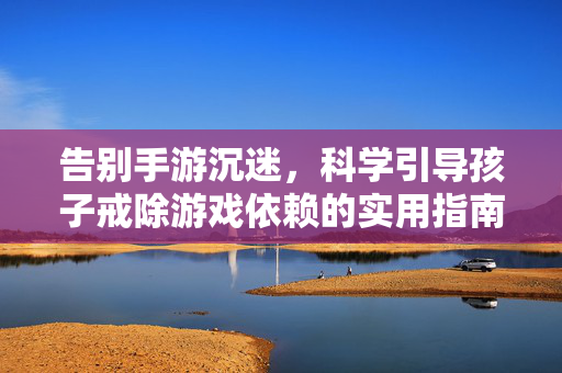 告别手游沉迷，科学引导孩子戒除游戏依赖的实用指南，科学引导孩子戒除手游沉迷实用指南