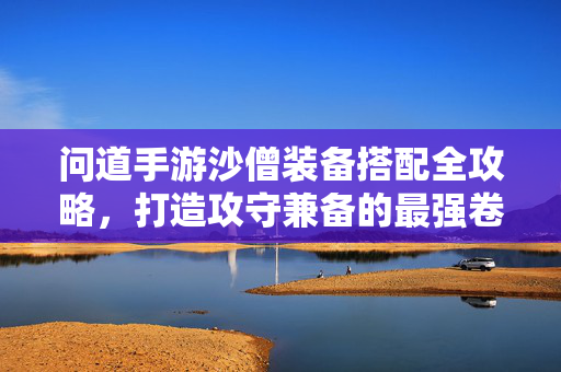 问道手游沙僧装备搭配全攻略,打造攻守兼备的最强卷帘大将,问道手游沙僧装备搭配全攻略,攻守兼备打造最强卷帘大将