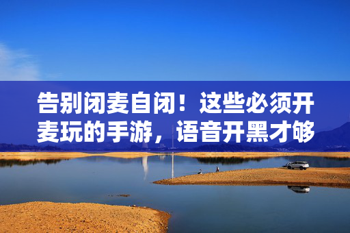 告别闭麦自闭!这些必须开麦玩的手游,语音开黑才够爽!告别闭麦自闭!开麦手游语音开黑超爽