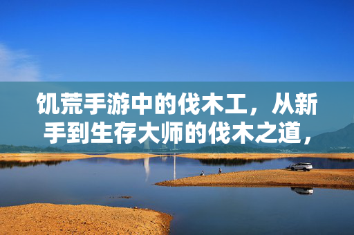 饥荒手游中的伐木工，从新手到生存大师的伐木之道，饥荒手游伐木之道，从新手到生存大师