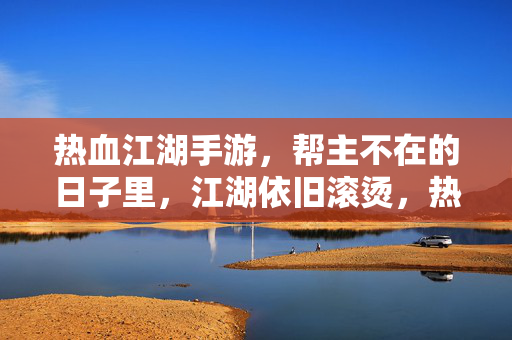 热血江湖手游，帮主不在的日子里，江湖依旧滚烫，热血江湖手游，帮主不在，江湖滚烫