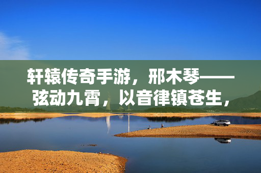 轩辕传奇手游，邢木琴——弦动九霄，以音律镇苍生，轩辕传奇手游邢木琴，弦动九霄镇苍生