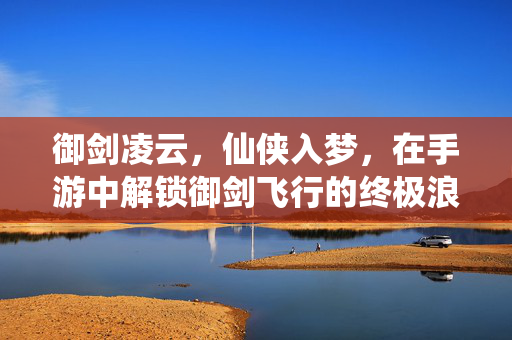御剑凌云,仙侠入梦,在手游中解锁御剑飞行的终极浪漫,御剑凌云,手游仙侠飞行终极浪漫
