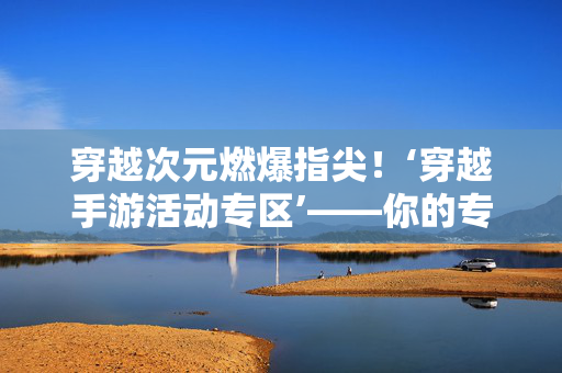 穿越次元燃爆指尖!‘穿越手游活动专区’——你的专属时空冒险指南,穿越次元手游活动专区,你的专属时空冒险指南