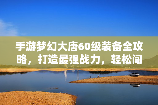 手游梦幻大唐60级装备全攻略，打造最强战力，轻松闯关不迷路！梦幻大唐手游60级装备全攻略，打造最强战力轻松闯关