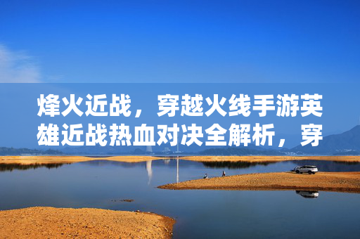 烽火近战，穿越火线手游英雄近战热血对决全解析，穿越火线手游英雄近战热血对决全解析