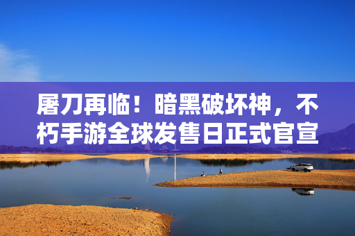 屠刀再临！暗黑破坏神，不朽手游全球发售日正式官宣，6月2日开启暗黑新征程，屠刀再临！暗黑破坏神，不朽手游全球发售日官宣，6月2日开启新征程