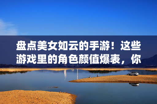 盘点美女如云的手游！这些游戏里的角色颜值爆表，你最pick哪一款？盘点颜值爆表的美女手游，你最pick哪一款？