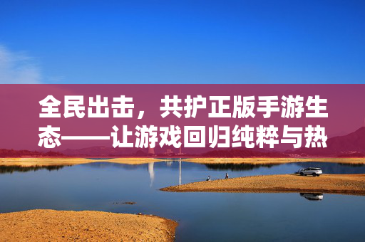全民出击，共护正版手游生态——让游戏回归纯粹与热爱，全民共护正版手游生态——回归纯粹与热爱
