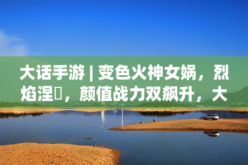 大话手游 | 变色火神女娲，烈焰涅槃，颜值战力双飙升，大话手游 | 变色火神女娲，烈焰涅槃，颜值战力双飙升
