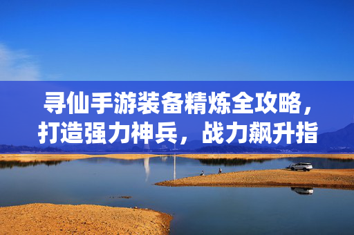 寻仙手游装备精炼全攻略，打造强力神兵，战力飙升指南，寻仙手游装备精炼全攻略，打造神兵，战力飙升