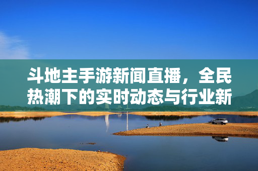 斗地主手游新闻直播，全民热潮下的实时动态与行业新观察，斗地主手游新闻直播，全民热潮下的实时动态与行业新观察