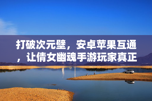 打破次元壁,安卓苹果互通,让倩女幽魂手游玩家真正天涯若比邻,倩女幽魂手游,安卓苹果互通打破次元壁,天涯若比邻