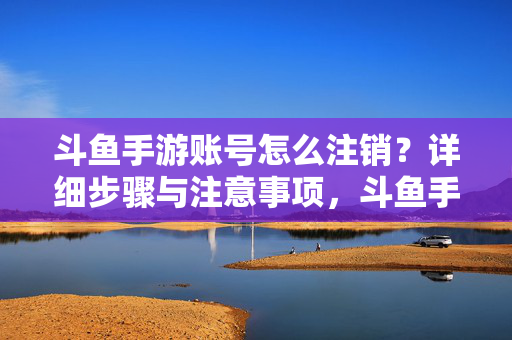 斗鱼手游账号怎么注销？详细步骤与注意事项，斗鱼手游账号注销，详细步骤与注意事项