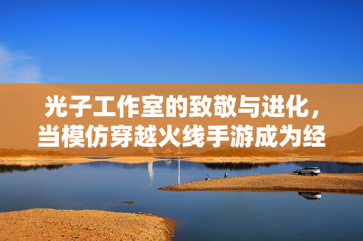 光子工作室的致敬与进化，当模仿穿越火线手游成为经典新章，致敬与进化，光子工作室重塑穿越火线手游经典新章