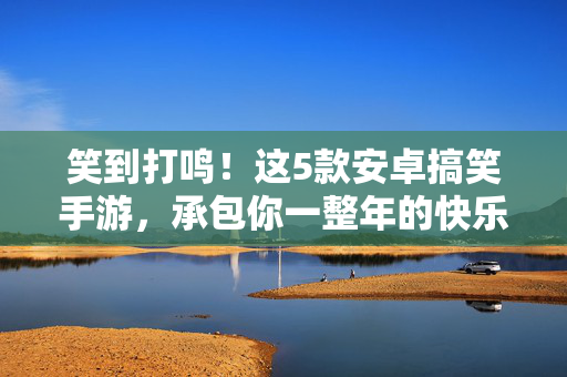 笑到打鸣！这5款安卓搞笑手游，承包你一整年的快乐，笑到打鸣！这5款安卓搞笑手游承包你一整年快乐