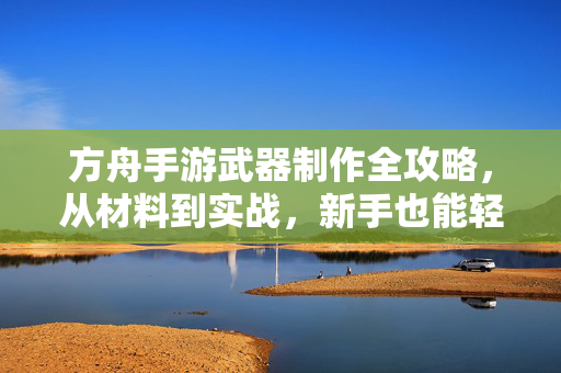 方舟手游武器制作全攻略，从材料到实战，新手也能轻松上手，方舟手游武器制作全攻略，从材料到实战，新手轻松上手