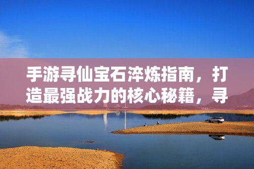 手游寻仙宝石淬炼指南，打造最强战力的核心秘籍，寻仙手游宝石淬炼，最强战力核心秘籍