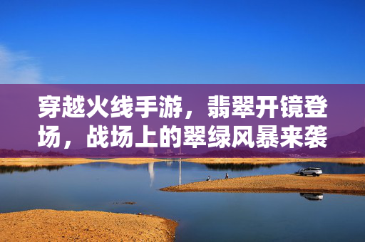 穿越火线手游，翡翠开镜登场，战场上的翠绿风暴来袭，穿越火线手游，翡翠开镜掀起翠绿风暴