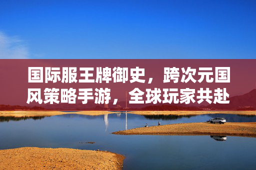 国际服王牌御史，跨次元国风策略手游，全球玩家共赴奇幻御史之旅，国际服王牌御史，跨次元国风策略，全球共赴奇幻御史之旅