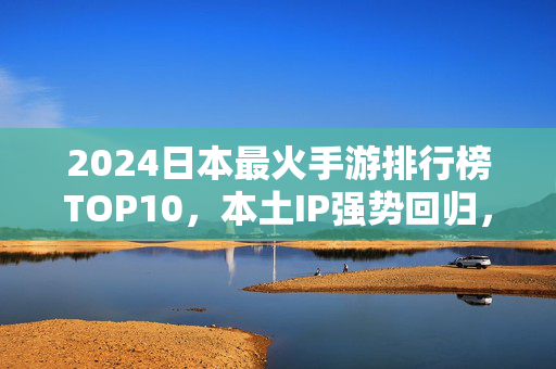 2024日本最火手游排行榜TOP10，本土IP强势回归，全球爆款如何突围？2024日本手游TOP10，本土IP强势回归，全球爆款如何突围？