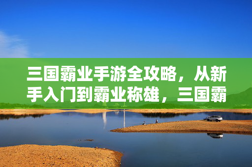 三国霸业手游全攻略，从新手入门到霸业称雄，三国霸业手游全攻略，新手入门到霸业称雄