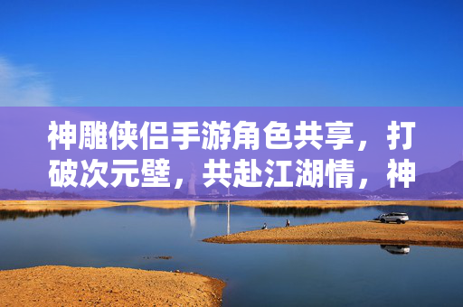 神雕侠侣手游角色共享，打破次元壁，共赴江湖情，神雕侠侣手游，角色共享破次元壁，共赴江湖情