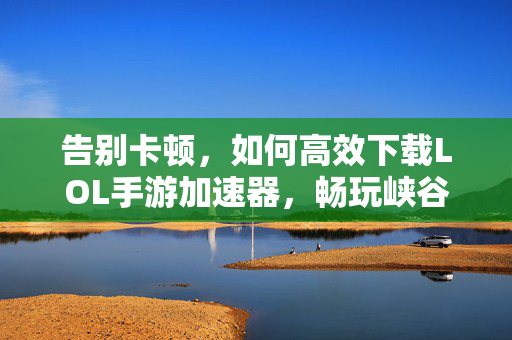告别卡顿，如何高效下载LOL手游加速器，畅玩峡谷激战？告别卡顿！LOL手游加速器高效下载与畅玩攻略