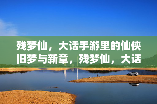 残梦仙，大话手游里的仙侠旧梦与新章，残梦仙，大话手游仙侠旧梦与新章