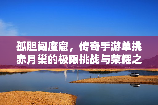 孤胆闯魔窟，传奇手游单挑赤月巢的极限挑战与荣耀之路，孤胆闯魔窟，传奇手游单挑赤月巢的极限挑战与荣耀