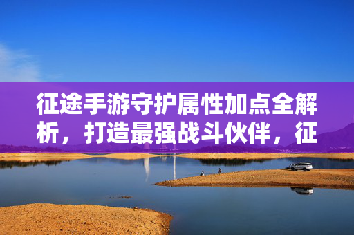 征途手游守护属性加点全解析，打造最强战斗伙伴，征途手游守护属性加点全解析，打造最强战斗伙伴