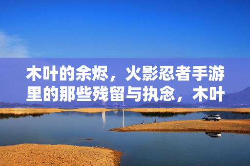 木叶的余烬，火影忍者手游里的那些残留与执念，木叶余烬，火影手游中的残留与执念